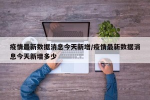 疫情最新数据消息今天新增/疫情最新数据消息今天新增多少