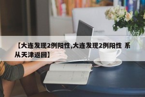 【大连发现2例阳性,大连发现2例阳性 系从天津返回】