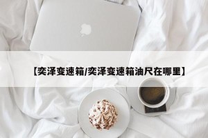 【奕泽变速箱/奕泽变速箱油尺在哪里】