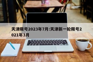 天津限号2023年7月:天津新一轮限号2021年3月