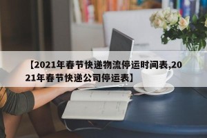 【2021年春节快递物流停运时间表,2021年春节快递公司停运表】