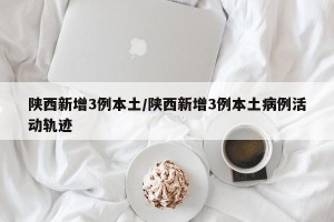陕西新增3例本土/陕西新增3例本土病例活动轨迹