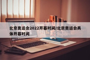 北京奥运会2022开幕时间/北京奥运会具体开幕时间