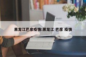 黑龙江巴彦疫情:黑龙江 巴彦 疫情