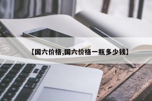 【国六价格,国六价格一瓶多少钱】