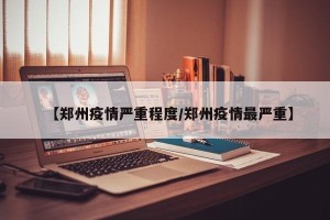 【郑州疫情严重程度/郑州疫情最严重】